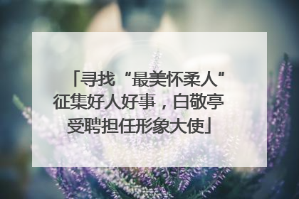 寻找“最美怀柔人”征集好人好事，白敬亭受聘担任形象大使