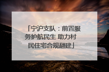 宁沪支队：前置服务护航民生 助力村民住宅合规翻建