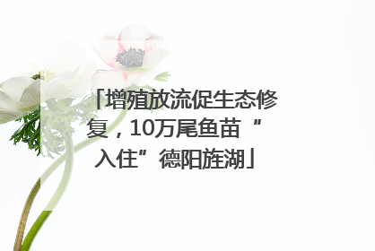 增殖放流促生态修复，10万尾鱼苗“入住”德阳旌湖