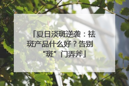 夏日淡斑逆袭：祛斑产品什么好？告别“斑”门弄斧