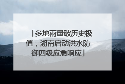 多地雨量破历史极值，湖南启动洪水防御四级应急响应