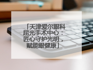 天津爱尔眼科屈光手术中心：匠心守护光明，赋能眼健康