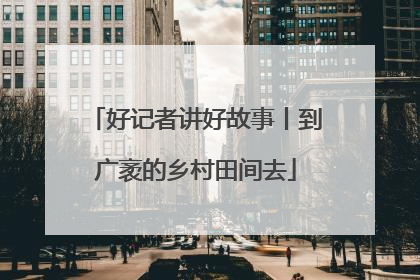 好记者讲好故事丨到广袤的乡村田间去