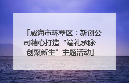 威海市环翠区：新创公司精心打造“端礼承脉·创聚新生”主题活动