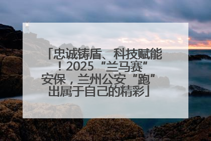 忠诚铸盾、科技赋能！2025“兰马赛”安保，兰州公安“跑”出属于自己的精彩