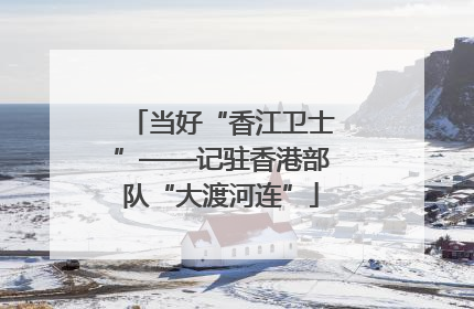 当好“香江卫士”——记驻香港部队“大渡河连”