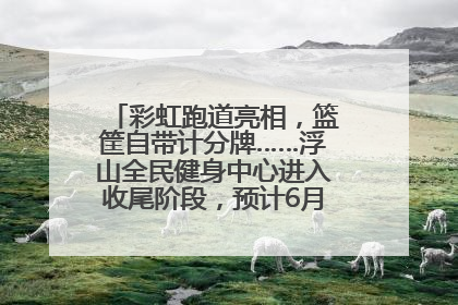 彩虹跑道亮相，篮筐自带计分牌……浮山全民健身中心进入收尾阶段，预计6月30日试运营