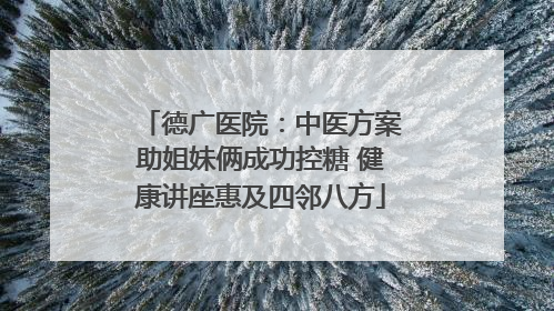 德广医院：中医方案助姐妹俩成功控糖 健康讲座惠及四邻八方