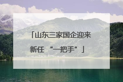 山东三家国企迎来新任 “一把手”