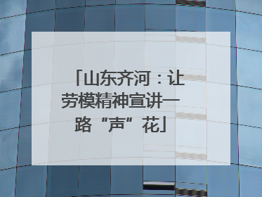 山东齐河：让劳模精神宣讲一路“声”花