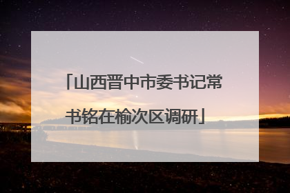 山西晋中市委书记常书铭在榆次区调研