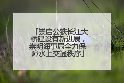 崇启公铁长江大桥建设有新进展，崇明海事局全力保障水上交通秩序