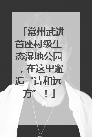 常州武进首座村级生态湿地公园，在这里邂逅“诗和远方”！