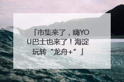 市集来了，嗨YOU巴士也来了！海淀玩转“龙舟+”