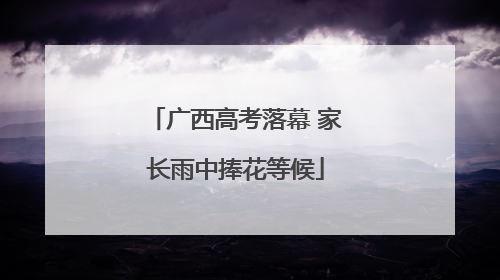 广西高考落幕 家长雨中捧花等候