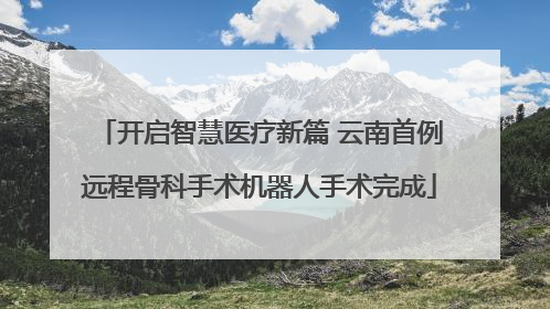 开启智慧医疗新篇 云南首例远程骨科手术机器人手术完成