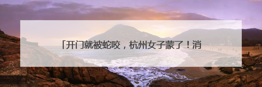 开门就被蛇咬，杭州女子蒙了！消防紧急提醒：这些方法都不靠谱！