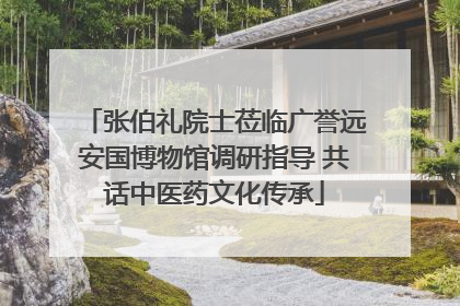张伯礼院士莅临广誉远安国博物馆调研指导 共话中医药文化传承