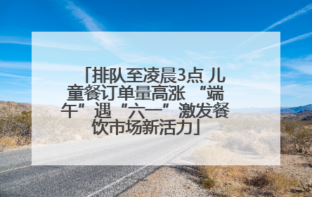 排队至凌晨3点 儿童餐订单量高涨 “端午”遇“六一”激发餐饮市场新活力