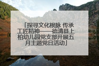 探寻文化根脉 传承工匠精神——德清县上柏幼儿园党支部开展五月主题党日活动
