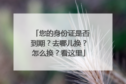 您的身份证是否到期？去哪儿换？怎么换？看这里
