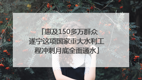 惠及150多万群众 遂宁这项国家重大水利工程冲刺月底全面通水