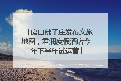 房山佛子庄发布文旅地图，君澜度假酒店今年下半年试运营