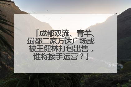 成都双流、青羊、蜀都三家万达广场或被王健林打包出售，谁将接手运营？