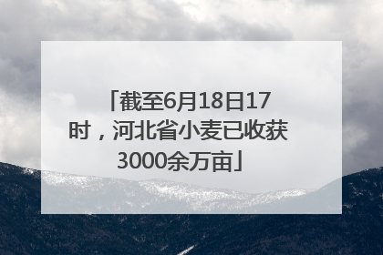 截至6月18日17时，河北省小麦已收获3000余万亩