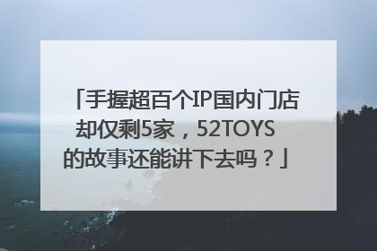 手握超百个IP国内门店却仅剩5家，52TOYS的故事还能讲下去吗？