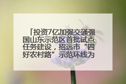投资7亿加强交通强国山东示范区首批试点任务建设，招远市“四好农村路”示范环线为乡村振兴“开路”