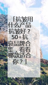 抗皱用什么产品抗皱好？50+抗衰品牌合集，看看哪款适合你？