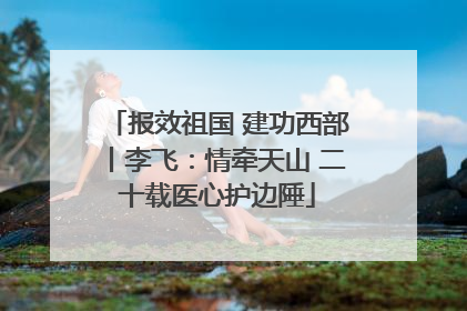 报效祖国 建功西部丨李飞：情牵天山 二十载医心护边陲