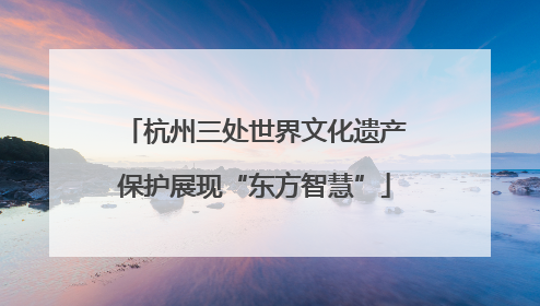 杭州三处世界文化遗产保护展现“东方智慧”