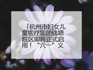 杭州市妇女儿童医疗集团钱塘院区即将正式启用！“六一”义诊活动来啦