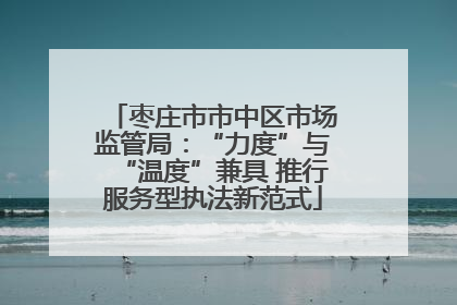 枣庄市市中区市场监管局：“力度”与“温度”兼具 推行服务型执法新范式