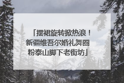 摆裙旋转掀热浪！新疆维吾尔婚礼舞圈粉泰山脚下老街坊
