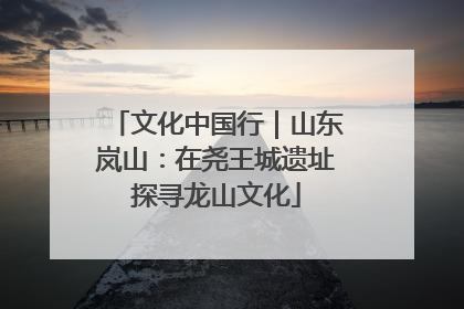 文化中国行｜山东岚山：在尧王城遗址探寻龙山文化