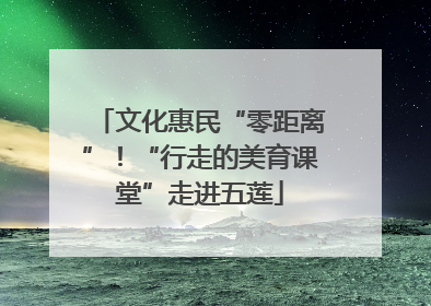 文化惠民“零距离”！“行走的美育课堂”走进五莲