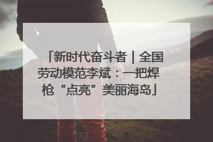 新时代奋斗者｜全国劳动模范李斌：一把焊枪“点亮”美丽海岛