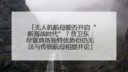 无人机航母能否开启“新海战时代”？曹卫东：尽管具备独特优势但仍无法与传统航母相提并论