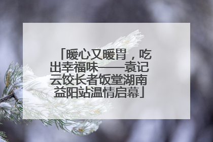 暖心又暖胃，吃出幸福味——袁记云饺长者饭堂湖南益阳站温情启幕