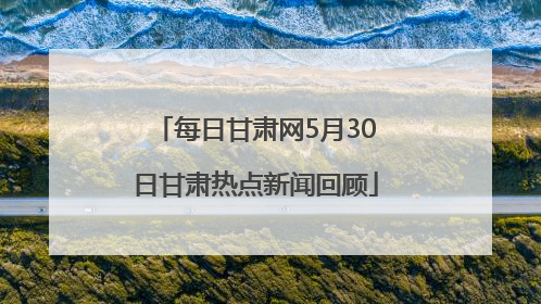 每日甘肃网5月30日甘肃热点新闻回顾