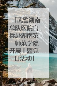武警湖南总队医院官兵赴湖南第一师范学院开展主题党日活动