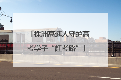 株洲高速人守护高考学子“赶考路”