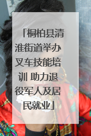 桐柏县清淮街道举办叉车技能培训 助力退役军人及居民就业