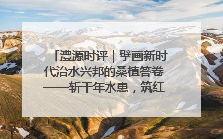 澧源时评｜擘画新时代治水兴邦的桑植答卷——斩千年水患，筑红色热土安澜基业