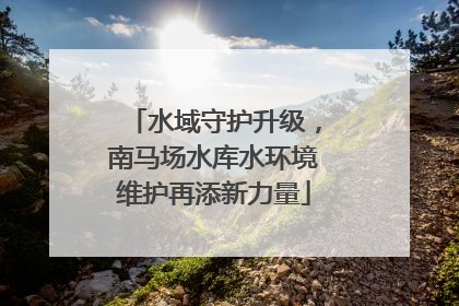 水域守护升级，南马场水库水环境维护再添新力量