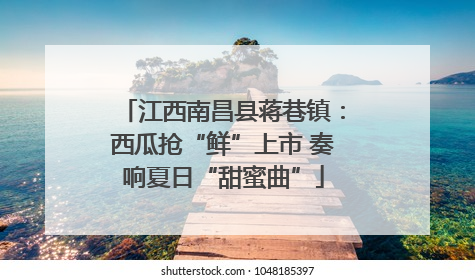 江西南昌县蒋巷镇：西瓜抢“鲜”上市 奏响夏日“甜蜜曲”