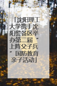 沈阳理工大学携手沈阳警备区举办第二届“上阵父子兵”国防教育亲子活动